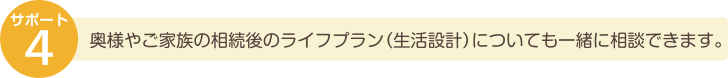 奥様やご家族の相続後のライフプラン（生活設計）についても一緒に相談できます。